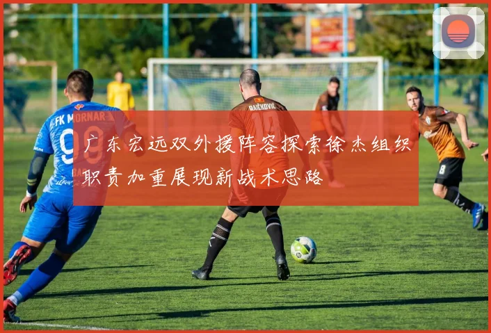 广东宏远双外援阵容探索徐杰组织职责加重展现新战术思路