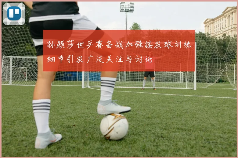 孙颖莎世乒赛备战加强接发球训练细节引发广泛关注与讨论