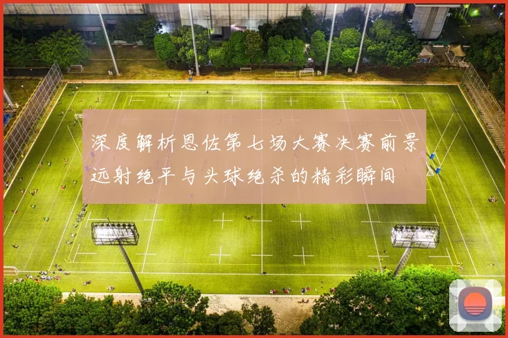 深度解析恩佐第七场大赛决赛前景远射绝平与头球绝杀的精彩瞬间