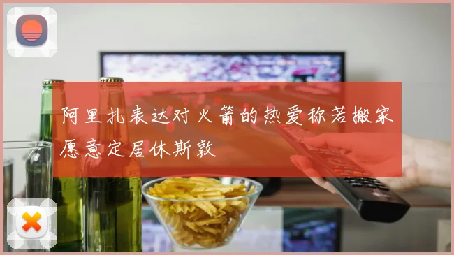 阿里扎表达对火箭的热爱称若搬家愿意定居休斯敦