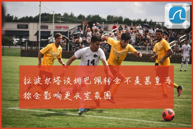 拉波尔塔谈姆巴佩转会不羡慕皇马称会影响更衣室氛围