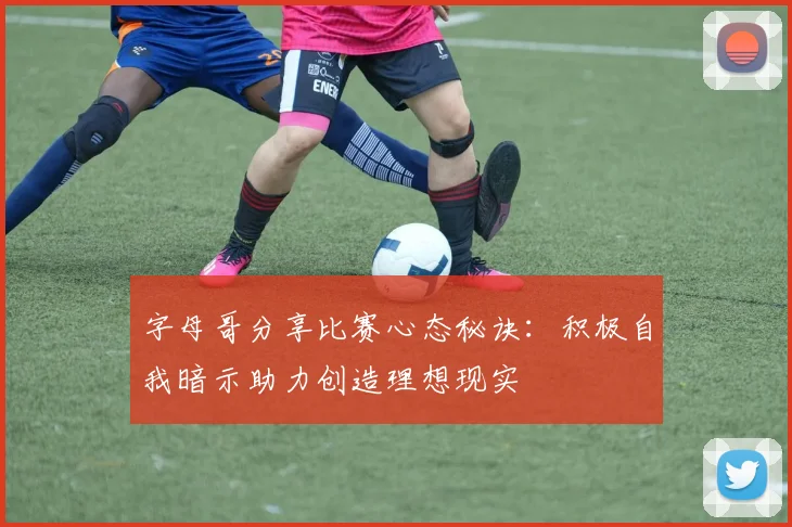 字母哥分享比赛心态秘诀：积极自我暗示助力创造理想现实