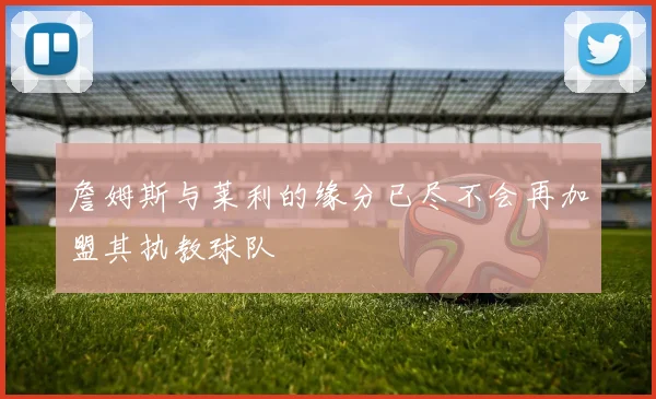 詹姆斯与莱利的缘分已尽不会再加盟其执教球队