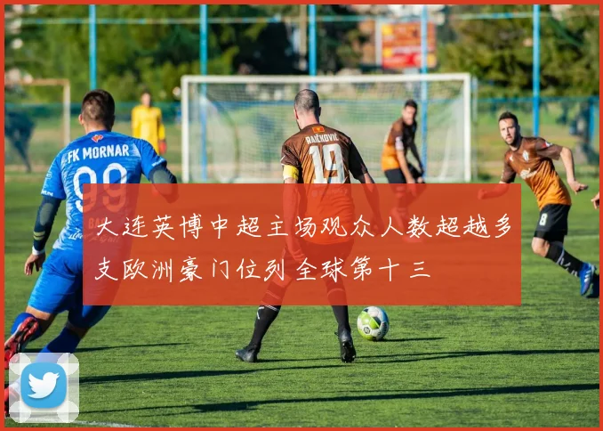 大连英博中超主场观众人数超越多支欧洲豪门位列全球第十三