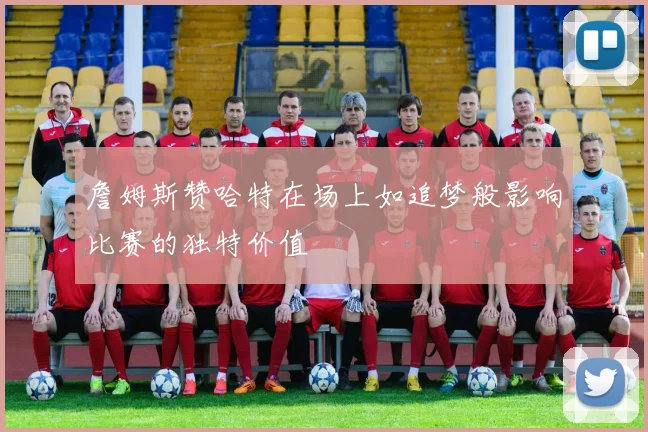 詹姆斯赞哈特在场上如追梦般影响比赛的独特价值