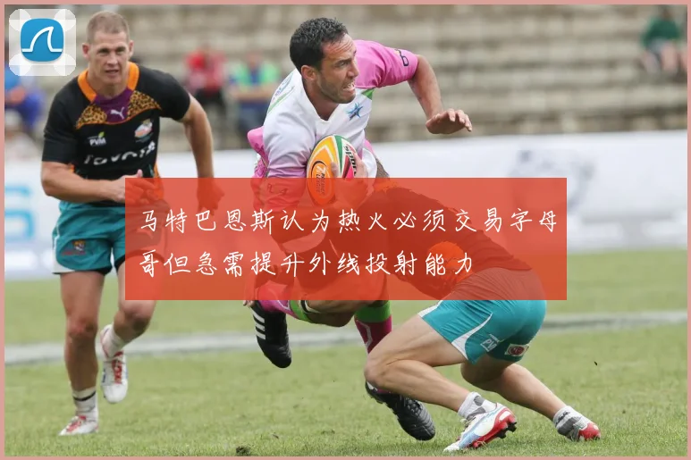 马特巴恩斯认为热火必须交易字母哥但急需提升外线投射能力