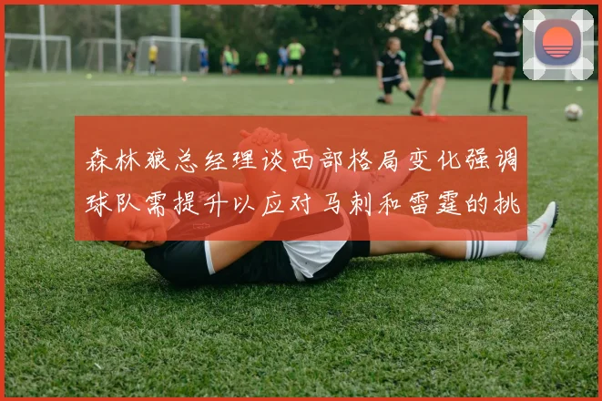 森林狼总经理谈西部格局变化强调球队需提升以应对马刺和雷霆的挑战
