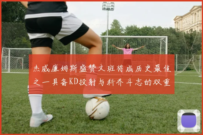 杰威廉姆斯盛赞文班将成历史最佳之一具备KD投射与科乔斗志的双重优势