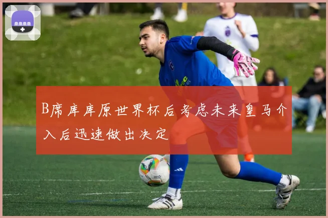B席库库原世界杯后考虑未来皇马介入后迅速做出决定