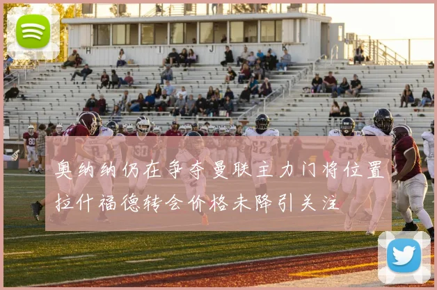 奥纳纳仍在争夺曼联主力门将位置拉什福德转会价格未降引关注