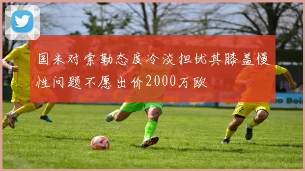 国米对索勒态度冷淡担忧其膝盖慢性问题不愿出价2000万欧