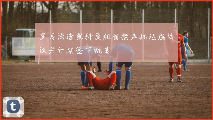 罗马诺透露科莫租借扬库托达成协议并计划签下凯基
