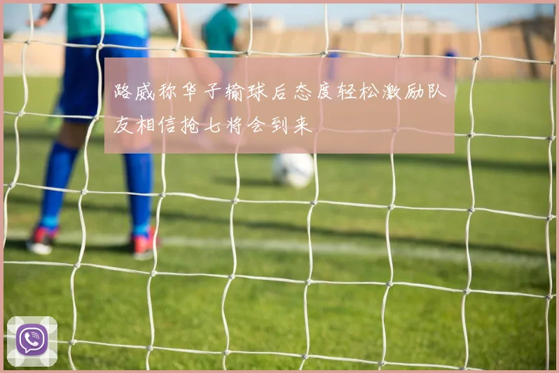 路威称华子输球后态度轻松激励队友相信抢七将会到来