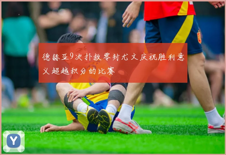 德赫亚9次扑救零封尤文庆祝胜利意义超越积分的比赛