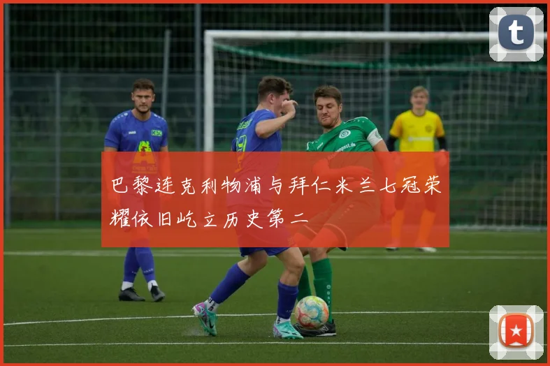 巴黎连克利物浦与拜仁米兰七冠荣耀依旧屹立历史第二