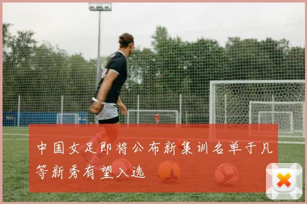 中国女足即将公布新集训名单于凡等新秀有望入选