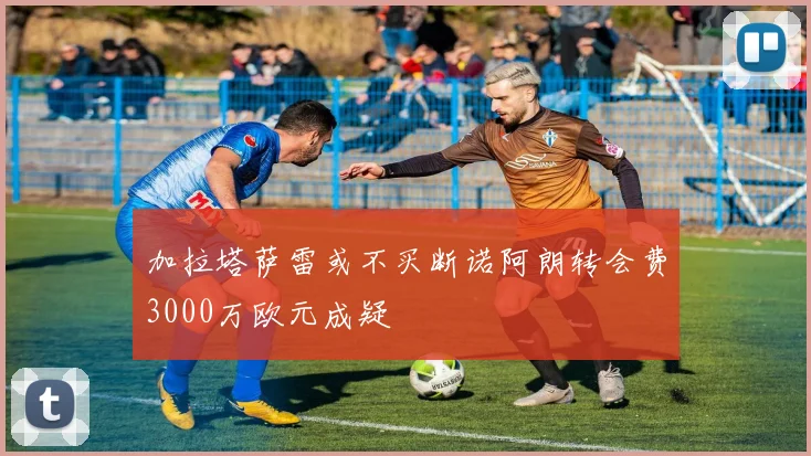 加拉塔萨雷或不买断诺阿朗转会费3000万欧元成疑