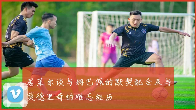 居莱尔谈与姆巴佩的默契配合及与莫德里奇的难忘经历