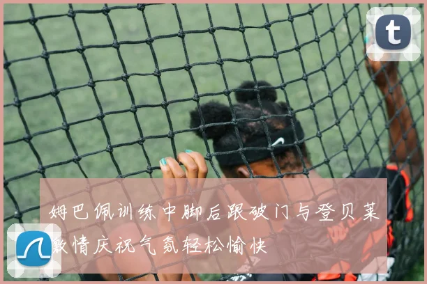 姆巴佩训练中脚后跟破门与登贝莱激情庆祝气氛轻松愉快