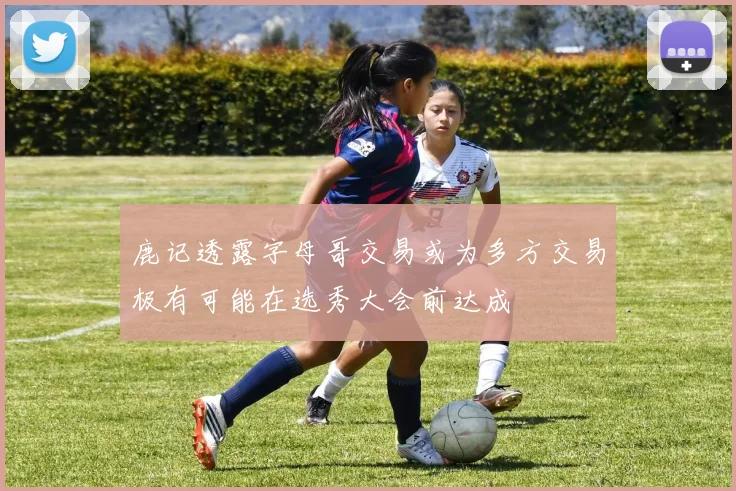 鹿记透露字母哥交易或为多方交易极有可能在选秀大会前达成