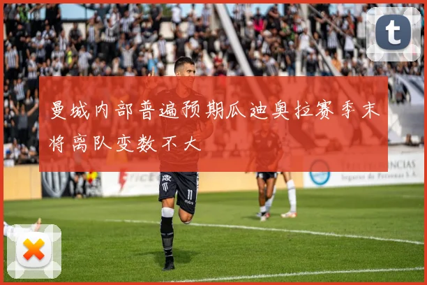 曼城内部普遍预期瓜迪奥拉赛季末将离队变数不大