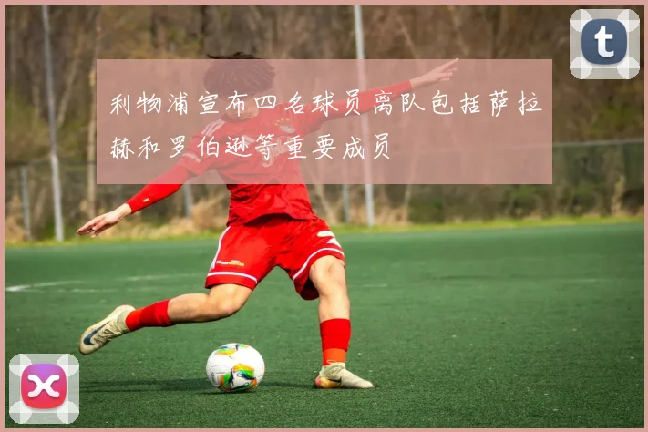 利物浦宣布四名球员离队包括萨拉赫和罗伯逊等重要成员