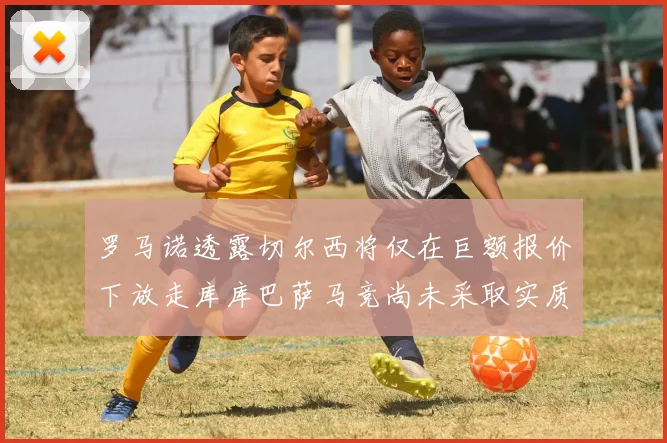 罗马诺透露切尔西将仅在巨额报价下放走库库巴萨马竞尚未采取实质行动