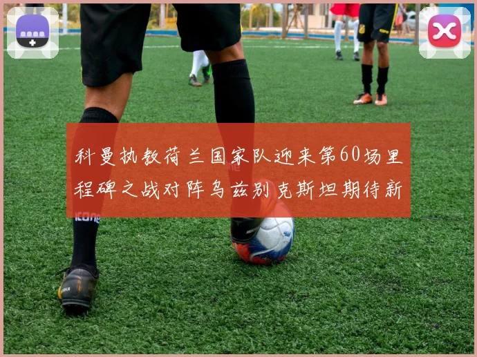 科曼执教荷兰国家队迎来第60场里程碑之战对阵乌兹别克斯坦期待新突破